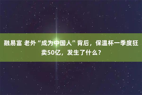 融易富 老外“成为中国人”背后，保温杯一季度狂卖50亿，发生了什么？